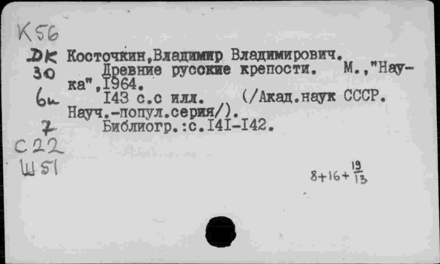 ﻿лк Косточкин»Владимир Владимирович.
30 Доевние русские крепости. М. ,"Н8(У-
Ка ’l&^ć.c илл. (/Акад.наук СССР.
Науч.-попул.серия/).
£	Библиогр.:с.I4I-I42.
схг.
19 8+16+ fï.